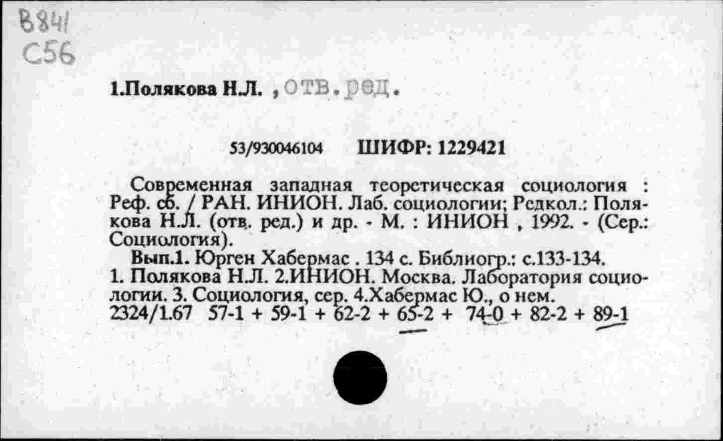 ﻿С56
ЬПолякова Н Л. , О ТВ. 6 Ц.
53/930046104 ШИФР: 1229421
Современная западная теоретическая социология : Реф. со. / РАН. ИНИОН. Лаб. социологии: Редкол.: Полякова Н.Л. (отв., ред.) и др. - М. : ИНИОН , 1992. • (Сер.: Социология).
Вып.1. Юрген Хабермас . 134 с. Библиогр.: с.133-134.
1. Полякова Н.Л. 2.ИНИОН. Москва. Лаборатория социологии. 3. Социология, сер. 4.Хабермас Ю., о нем.
2324/1.67 57-1 + 59-1 + 62-2 + 65-2 + 74г0 + 82-2 + 89-1